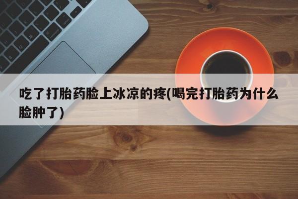 流产药叫什么名字微信怎么购买吃了打胎药脸上冰凉的疼(喝完打胎药为什么脸肿了)