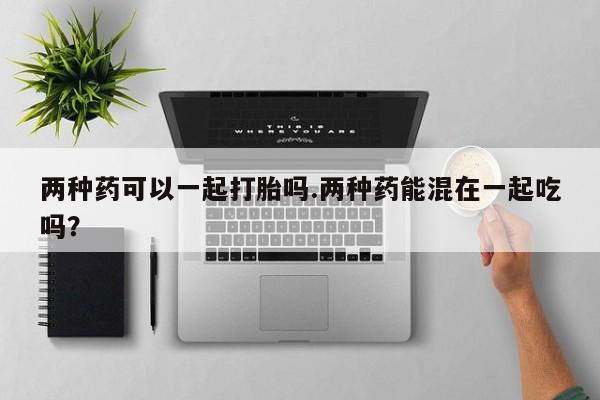 流产药叫什么名字微信怎么购买两种药可以一起打胎吗.两种药能混在一起吃吗？