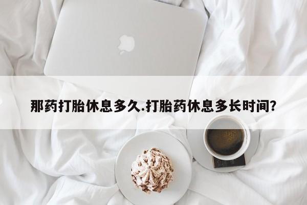 流产药叫什么名字微信怎么购买那药打胎休息多久.打胎药休息多长时间？