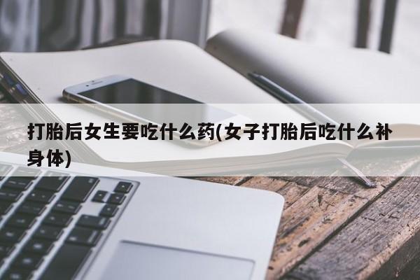 流产药叫什么名字微信怎么购买打胎后女生要吃什么药(女子打胎后吃什么补身体)