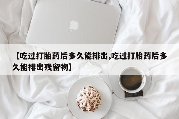 流产药叫什么名字微信怎么购买【吃过打胎药后多久能排出,吃过打胎药后多久能排出残留物】