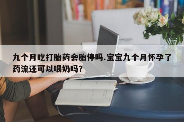 流产药叫什么名字微信怎么购买九个月吃打胎药会胎停吗.宝宝九个月怀孕了药流还可以喂奶吗？