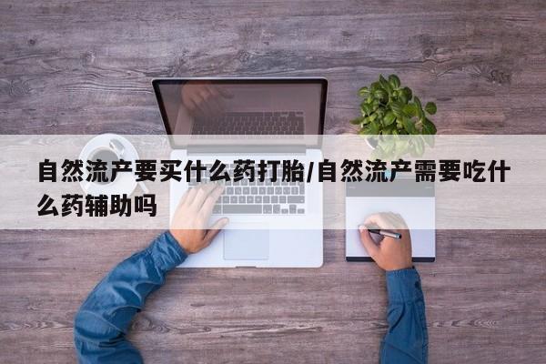 流产药叫什么名字微信怎么购买自然流产要买什么药打胎/自然流产需要吃什么药辅助吗