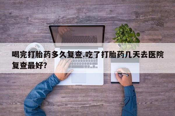流产药叫什么名字微信怎么购买喝完打胎药多久复查.吃了打胎药几天去医院复查最好？