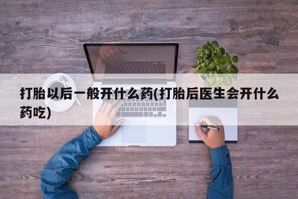 流产药叫什么名字微信怎么购买打胎以后一般开什么药(打胎后医生会开什么药吃)