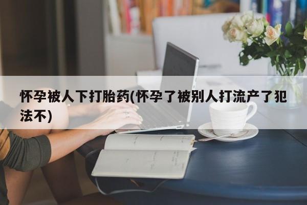 流产药叫什么名字微信怎么购买怀孕被人下打胎药(怀孕了被别人打流产了犯法不)