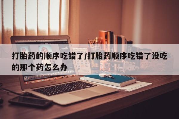 流产药叫什么名字微信怎么购买打胎药的顺序吃错了/打胎药顺序吃错了没吃的那个药怎么办