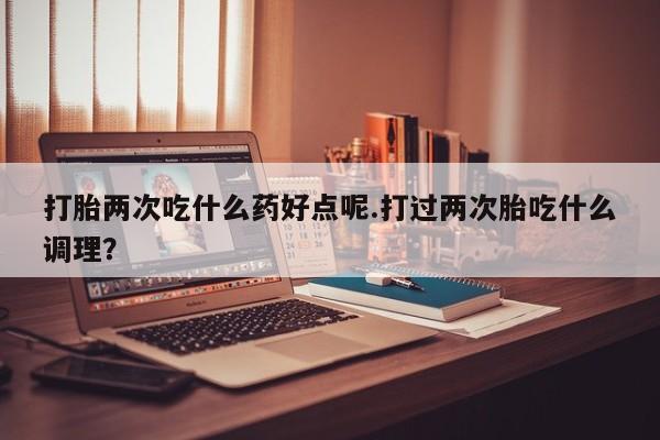 流产药叫什么名字微信怎么购买打胎两次吃什么药好点呢.打过两次胎吃什么调理？