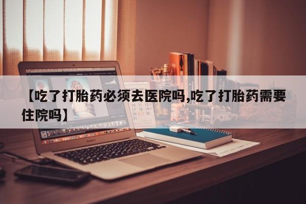 流产药叫什么名字微信怎么购买【吃了打胎药必须去医院吗,吃了打胎药需要住院吗】