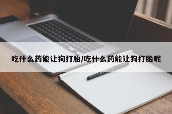 流产药叫什么名字微信怎么购买吃什么药能让狗打胎/吃什么药能让狗打胎呢
