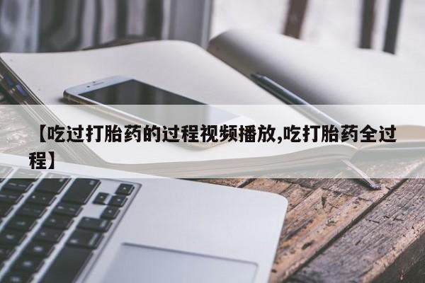 流产药叫什么名字微信怎么购买【吃过打胎药的过程视频播放,吃打胎药全过程】