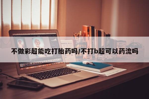 流产药叫什么名字微信怎么购买不做彩超能吃打胎药吗/不打b超可以药流吗
