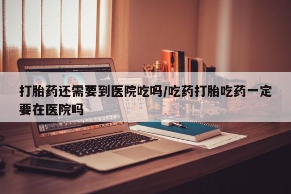 流产药叫什么名字微信怎么购买打胎药还需要到医院吃吗/吃药打胎吃药一定要在医院吗