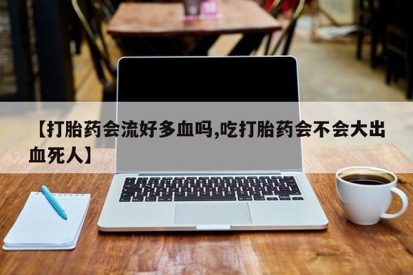 流产药叫什么名字微信怎么购买【打胎药会流好多血吗,吃打胎药会不会大出血死人】