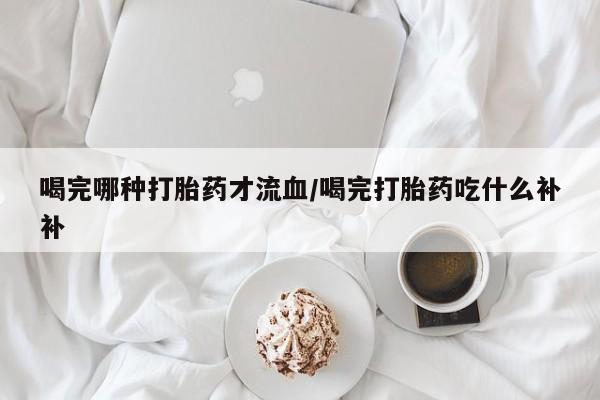 流产药叫什么名字微信怎么购买喝完哪种打胎药才流血/喝完打胎药吃什么补补
