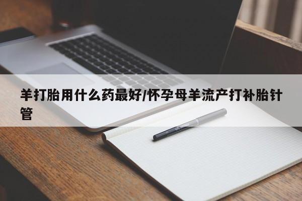 流产药叫什么名字微信怎么购买羊打胎用什么药最好/怀孕母羊流产打补胎针管