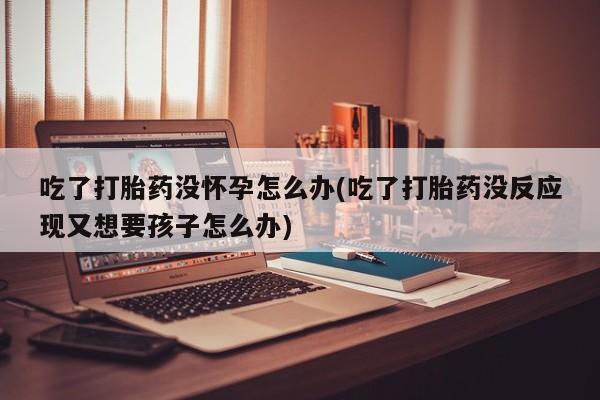 流产药叫什么名字微信怎么购买吃了打胎药没怀孕怎么办(吃了打胎药没反应现又想要孩子怎么办)