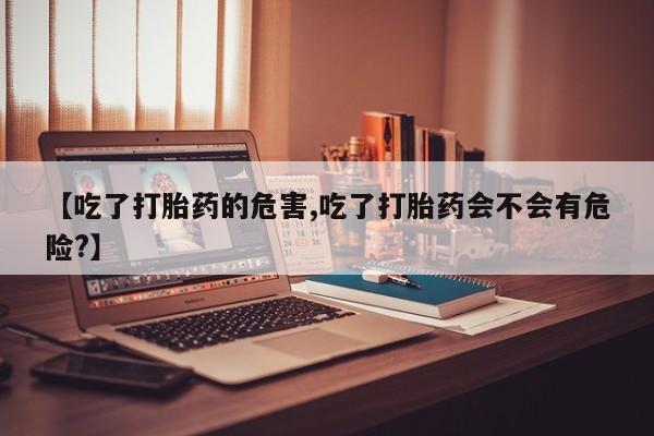 流产药叫什么名字微信怎么购买【吃了打胎药的危害,吃了打胎药会不会有危险?】