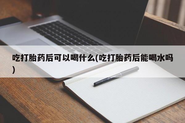 流产药叫什么名字微信怎么购买吃打胎药后可以喝什么(吃打胎药后能喝水吗)