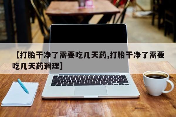流产药叫什么名字微信怎么购买【打胎干净了需要吃几天药,打胎干净了需要吃几天药调理】