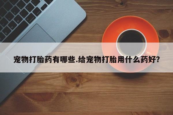 流产药叫什么名字微信怎么购买宠物打胎药有哪些.给宠物打胎用什么药好？