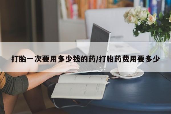 流产药叫什么名字微信怎么购买打胎一次要用多少钱的药/打胎药费用要多少