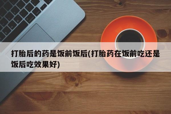 流产药叫什么名字微信怎么购买打胎后的药是饭前饭后(打胎药在饭前吃还是饭后吃效果好)