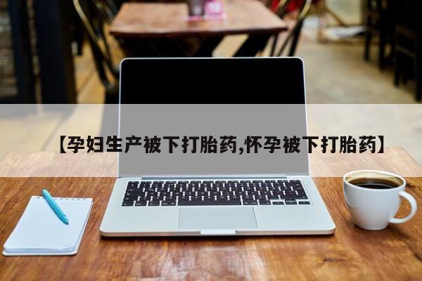 流产药叫什么名字微信怎么购买【孕妇生产被下打胎药,怀孕被下打胎药】