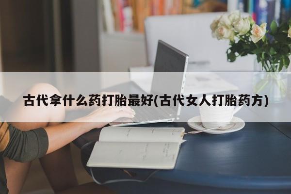 流产药叫什么名字微信怎么购买古代拿什么药打胎最好(古代女人打胎药方)