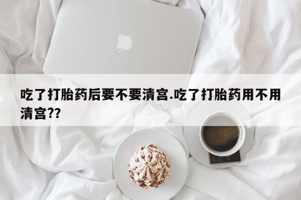 流产药叫什么名字微信怎么购买吃了打胎药后要不要清宫.吃了打胎药用不用清宫?？
