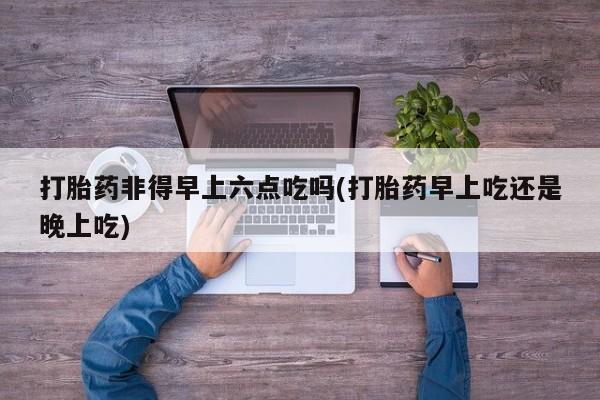 流产药叫什么名字微信怎么购买打胎药非得早上六点吃吗(打胎药早上吃还是晚上吃)