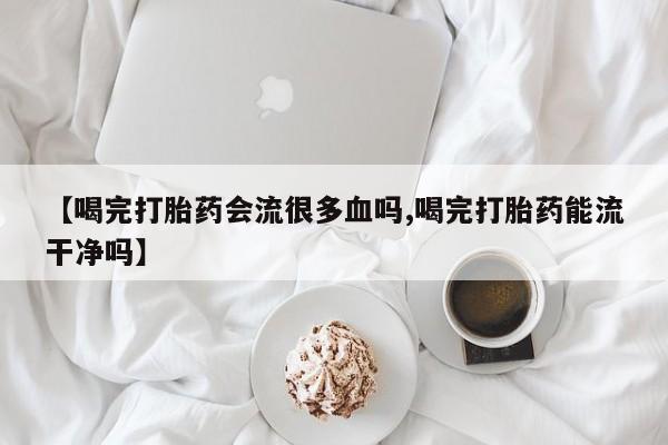 流产药叫什么名字微信怎么购买【喝完打胎药会流很多血吗,喝完打胎药能流干净吗】