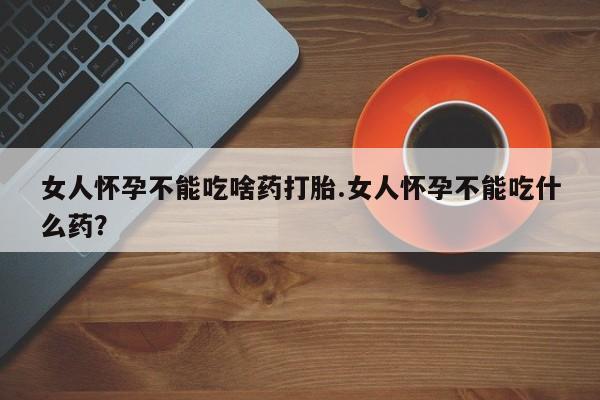 流产药叫什么名字微信怎么购买女人怀孕不能吃啥药打胎.女人怀孕不能吃什么药？