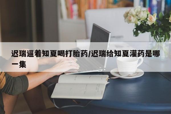 流产药叫什么名字微信怎么购买迟瑞逼着知夏喝打胎药/迟瑞给知夏灌药是哪一集