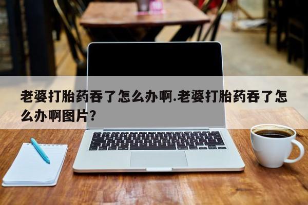 流产药叫什么名字微信怎么购买老婆打胎药吞了怎么办啊.老婆打胎药吞了怎么办啊图片？
