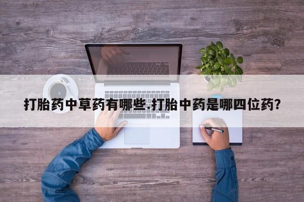流产药叫什么名字微信怎么购买打胎药中草药有哪些.打胎中药是哪四位药？
