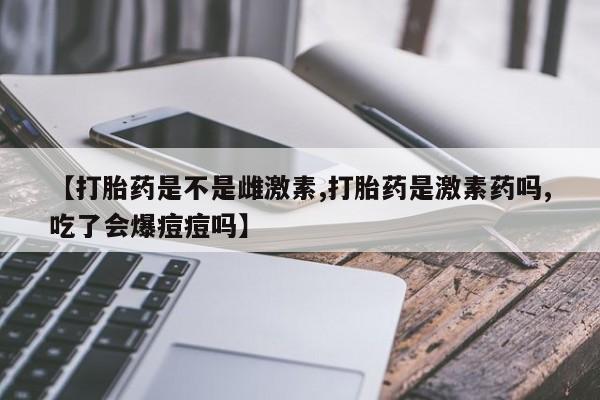 流产药叫什么名字微信怎么购买【打胎药是不是雌激素,打胎药是激素药吗,吃了会爆痘痘吗】