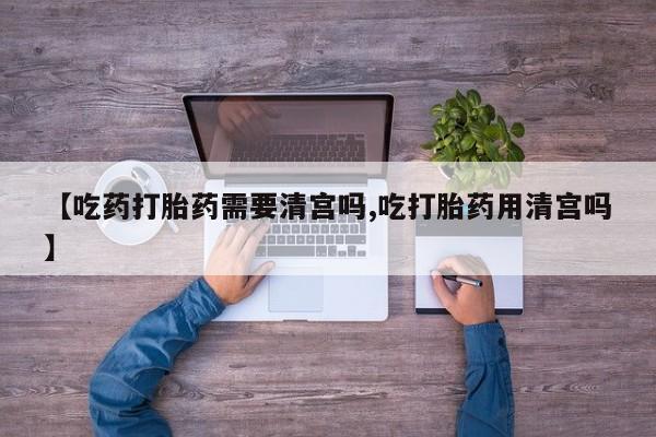 流产药叫什么名字微信怎么购买【吃药打胎药需要清宫吗,吃打胎药用清宫吗】