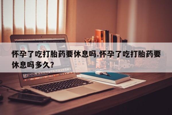流产药叫什么名字微信怎么购买怀孕了吃打胎药要休息吗.怀孕了吃打胎药要休息吗多久？