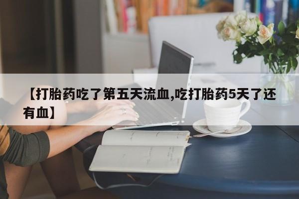 流产药叫什么名字微信怎么购买【打胎药吃了第五天流血,吃打胎药5天了还有血】