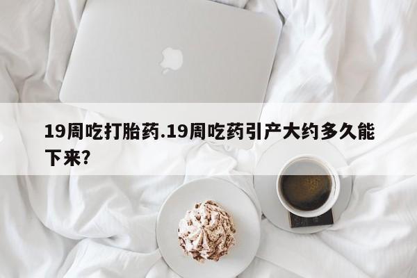 流产药叫什么名字微信怎么购买19周吃打胎药.19周吃药引产大约多久能下来？