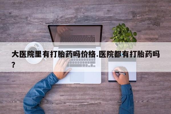 流产药叫什么名字微信怎么购买大医院里有打胎药吗价格.医院都有打胎药吗？