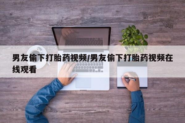 流产药叫什么名字微信怎么购买男友偷下打胎药视频/男友偷下打胎药视频在线观看
