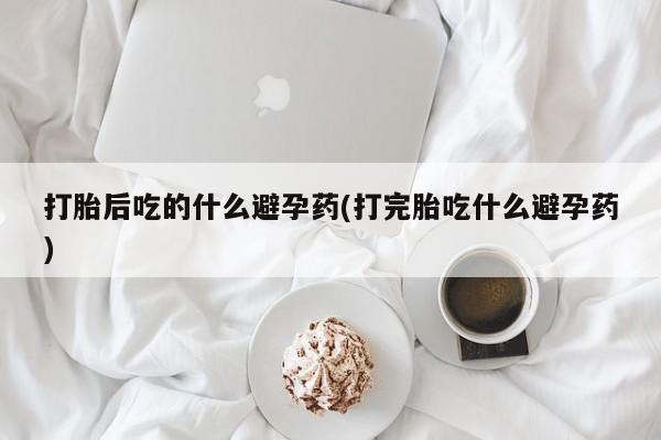 流产药叫什么名字微信怎么购买打胎后吃的什么避孕药(打完胎吃什么避孕药)