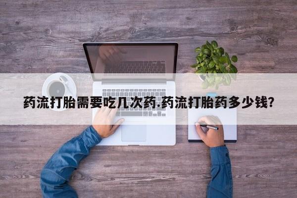 流产药叫什么名字微信怎么购买药流打胎需要吃几次药.药流打胎药多少钱？