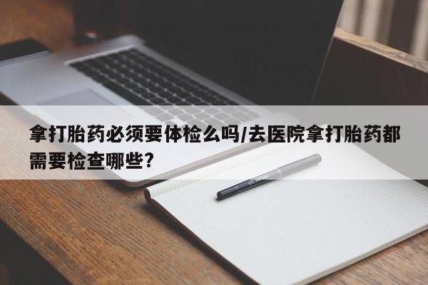 流产药叫什么名字微信怎么购买拿打胎药必须要体检么吗/去医院拿打胎药都需要检查哪些?