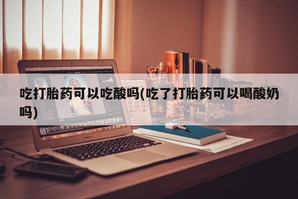 流产药叫什么名字微信怎么购买吃打胎药可以吃酸吗(吃了打胎药可以喝酸奶吗)
