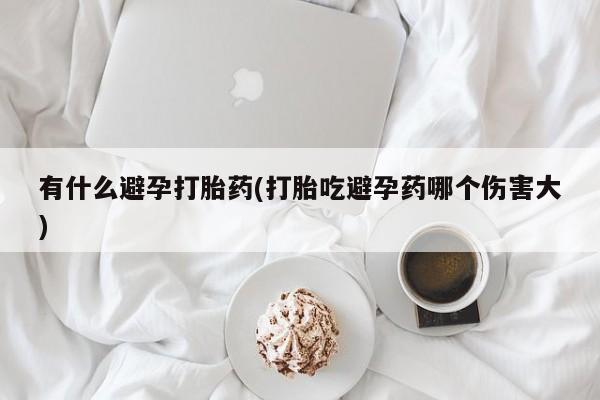 流产药叫什么名字微信怎么购买有什么避孕打胎药(打胎吃避孕药哪个伤害大)