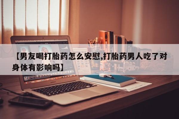 流产药叫什么名字微信怎么购买【男友喝打胎药怎么安慰,打胎药男人吃了对身体有影响吗】