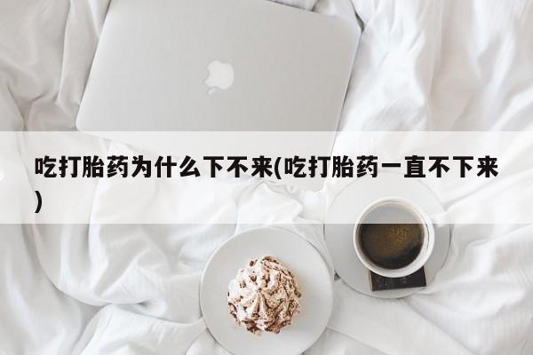 流产药叫什么名字微信怎么购买吃打胎药为什么下不来(吃打胎药一直不下来)